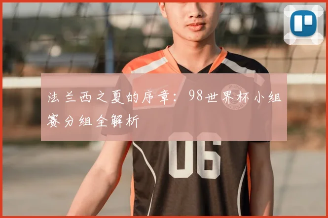 法兰西之夏的序章：98世界杯小组赛分组全解析